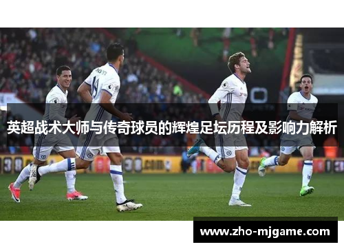 英超战术大师与传奇球员的辉煌足坛历程及影响力解析