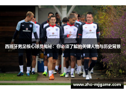 西班牙男足核心球员揭秘:你必须了解的关键人物与历史背景 西班牙男足核心球员揭秘:你必须了解的关键人物与历史背景
